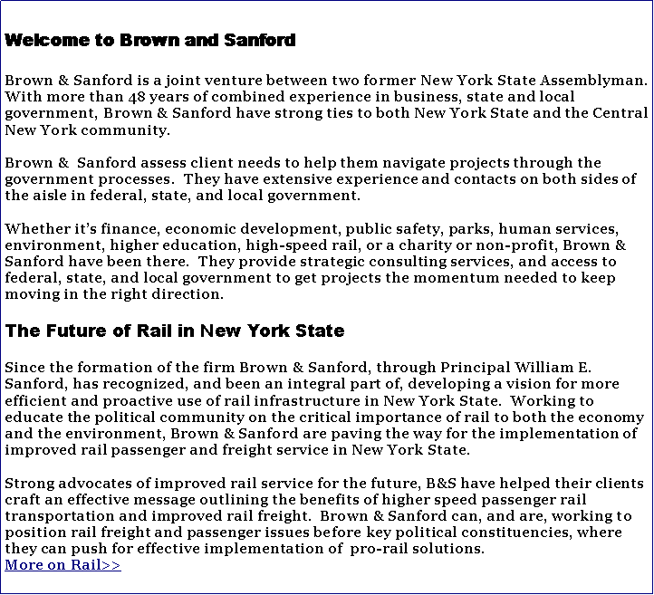 Text Box: Welcome to Brown and SanfordBrown & Sanford is a joint venture between two former New York State Assemblyman. With more than 48 years of combined experience in business, state and local government, Brown & Sanford have strong ties to both New York State and the Central New York community.Brown &  Sanford assess client needs to help them navigate projects through the government processes.  They have extensive experience and contacts on both sides of the aisle in federal, state, and local government.  Whether its finance, economic development, public safety, parks, human services,  environment, higher education, high-speed rail, or a charity or non-profit, Brown & Sanford have been there.  They provide strategic consulting services, and access to federal, state, and local government to get projects the momentum needed to keep moving in the right direction.The Future of Rail in New York StateSince the formation of the firm Brown & Sanford, through Principal William E. Sanford, has recognized, and been an integral part of, developing a vision for more efficient and proactive use of rail infrastructure in New York State.  Working to educate the political community on the critical importance of rail to both the economy and the environment, Brown & Sanford are paving the way for the implementation of improved rail passenger and freight service in New York State.  Strong advocates of improved rail service for the future, B&S have helped their clients craft an effective message outlining the benefits of higher speed passenger rail transportation and improved rail freight.  Brown & Sanford can, and are, working to position rail freight and passenger issues before key political constituencies, where they can push for effective implementation of  pro-rail solutions.More on Rail>>